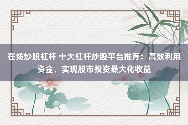 在线炒股杠杆 十大杠杆炒股平台推荐：高效利用资金，实现股市投资最大化收益