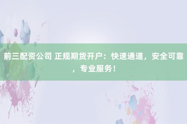前三配资公司 正规期货开户：快速通道，安全可靠，专业服务！