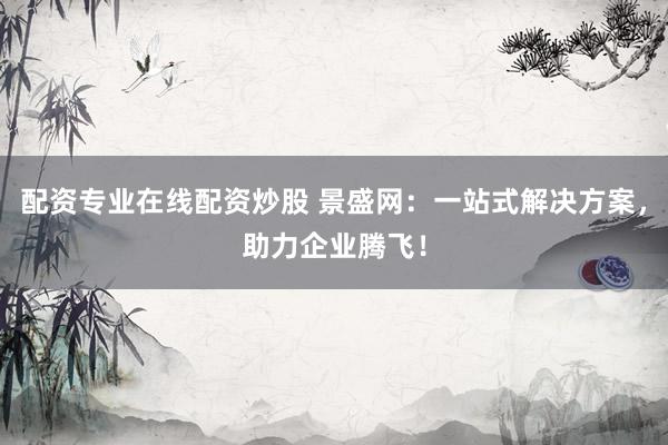 配资专业在线配资炒股 景盛网：一站式解决方案，助力企业腾飞！