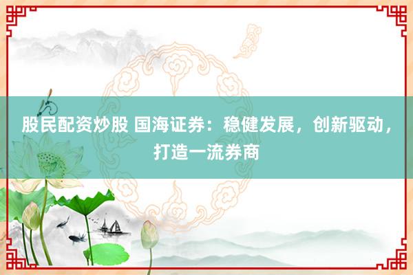 股民配资炒股 国海证券：稳健发展，创新驱动，打造一流券商
