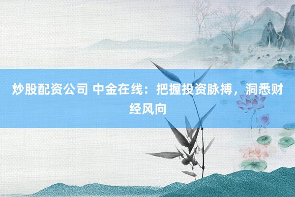 炒股配资公司 中金在线：把握投资脉搏，洞悉财经风向