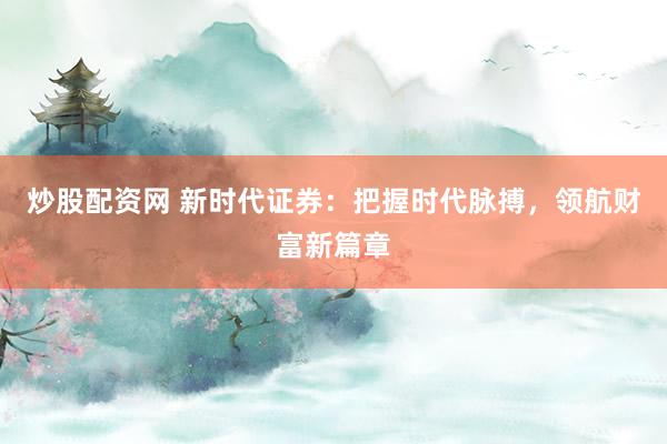 炒股配资网 新时代证券：把握时代脉搏，领航财富新篇章