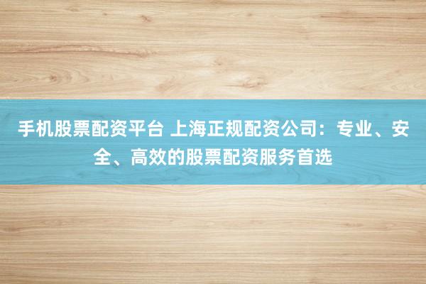 手机股票配资平台 上海正规配资公司：专业、安全、高效的股票配资服务首选