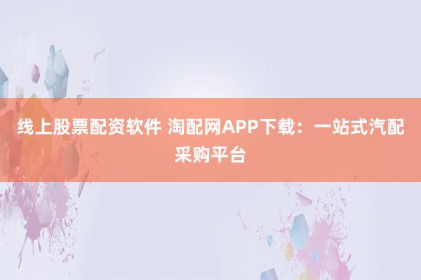 线上股票配资软件 淘配网APP下载：一站式汽配采购平台