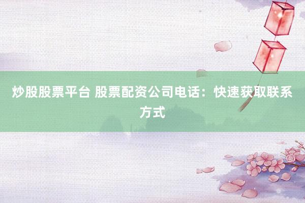 炒股股票平台 股票配资公司电话：快速获取联系方式