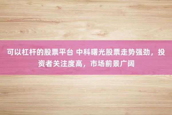 可以杠杆的股票平台 中科曙光股票走势强劲，投资者关注度高，市场前景广阔