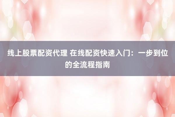 线上股票配资代理 在线配资快速入门：一步到位的全流程指南