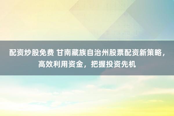 配资炒股免费 甘南藏族自治州股票配资新策略，高效利用资金，把握投资先机