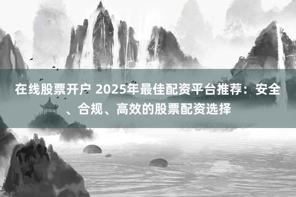 在线股票开户 2025年最佳配资平台推荐：安全、合规、高效的股票配资选择
