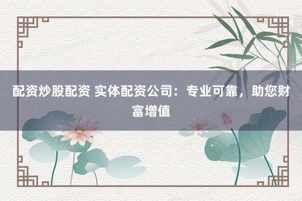 配资炒股配资 实体配资公司：专业可靠，助您财富增值