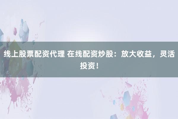 线上股票配资代理 在线配资炒股：放大收益，灵活投资！