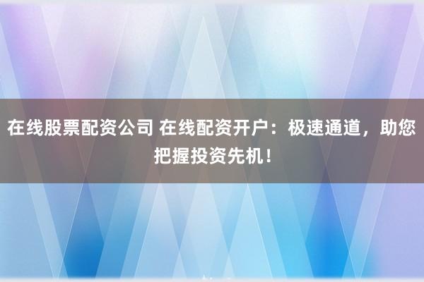 在线股票配资公司 在线配资开户：极速通道，助您把握投资先机！