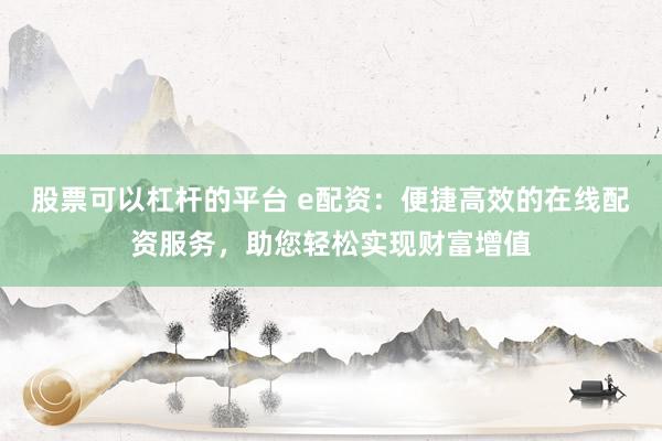 股票可以杠杆的平台 e配资：便捷高效的在线配资服务，助您轻松实现财富增值