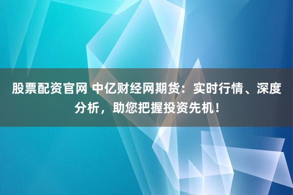 股票配资官网 中亿财经网期货：实时行情、深度分析，助您把握投资先机！