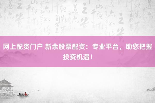 网上配资门户 新余股票配资：专业平台，助您把握投资机遇！