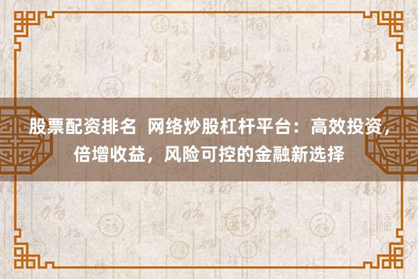 股票配资排名  网络炒股杠杆平台：高效投资，倍增收益，风险可控的金融新选择