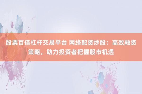 股票百倍杠杆交易平台 网络配资炒股：高效融资策略，助力投资者把握股市机遇