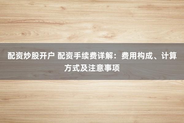 配资炒股开户 配资手续费详解：费用构成、计算方式及注意事项