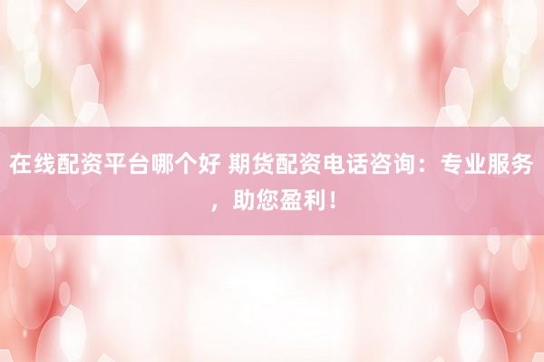 在线配资平台哪个好 期货配资电话咨询：专业服务，助您盈利！