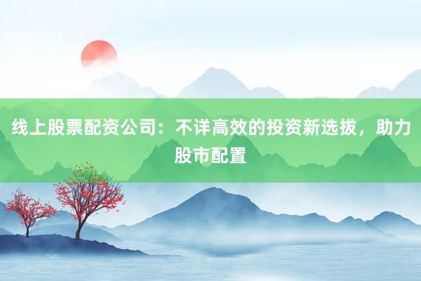 线上股票配资公司：不详高效的投资新选拔，助力股市配置