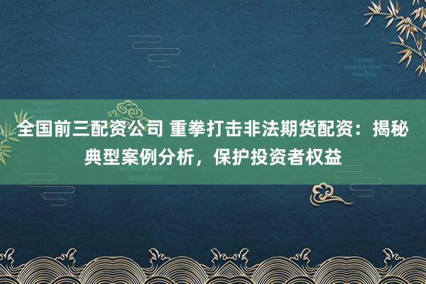 全国前三配资公司 重拳打击非法期货配资：揭秘典型案例分析，保护投资者权益