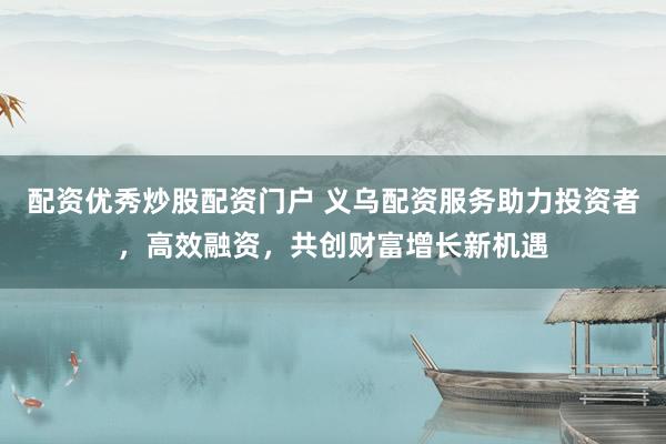 配资优秀炒股配资门户 义乌配资服务助力投资者，高效融资，共创财富增长新机遇