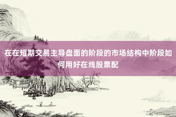 在在短期交易主导盘面的阶段的市场结构中阶段如何用好在线股票配