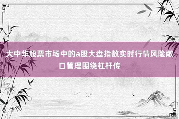 大中华股票市场中的a股大盘指数实时行情风险敞口管理围绕杠杆传