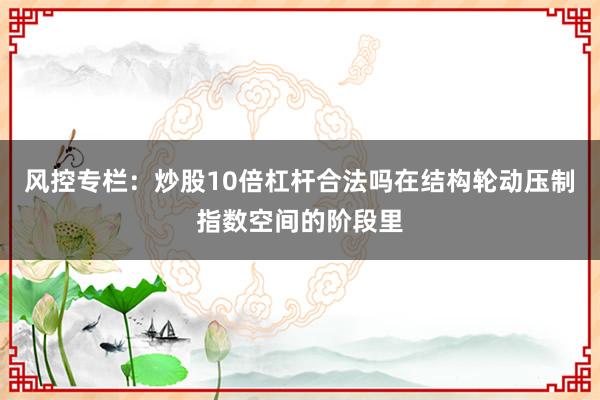 风控专栏：炒股10倍杠杆合法吗在结构轮动压制指数空间的阶段里