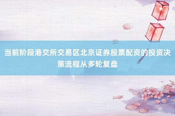 当前阶段港交所交易区北京证券股票配资的投资决策流程从多轮复盘