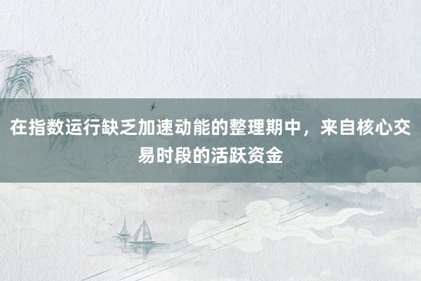 在指数运行缺乏加速动能的整理期中，来自核心交易时段的活跃资金