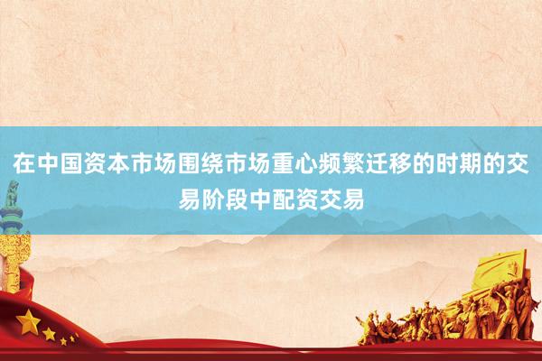 在中国资本市场围绕市场重心频繁迁移的时期的交易阶段中配资交易