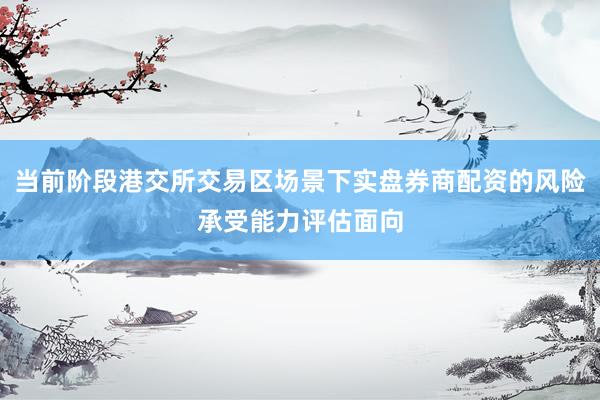 当前阶段港交所交易区场景下实盘券商配资的风险承受能力评估面向