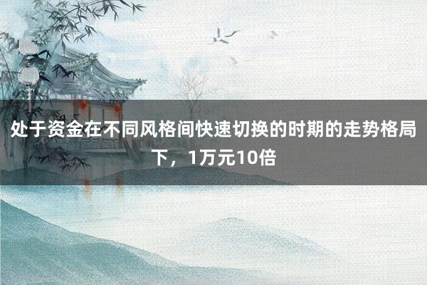 处于资金在不同风格间快速切换的时期的走势格局下，1万元10倍