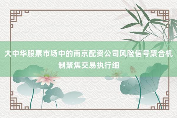 大中华股票市场中的南京配资公司风险信号聚合机制聚焦交易执行细