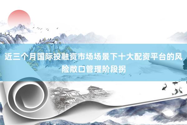 近三个月国际投融资市场场景下十大配资平台的风险敞口管理阶段拐