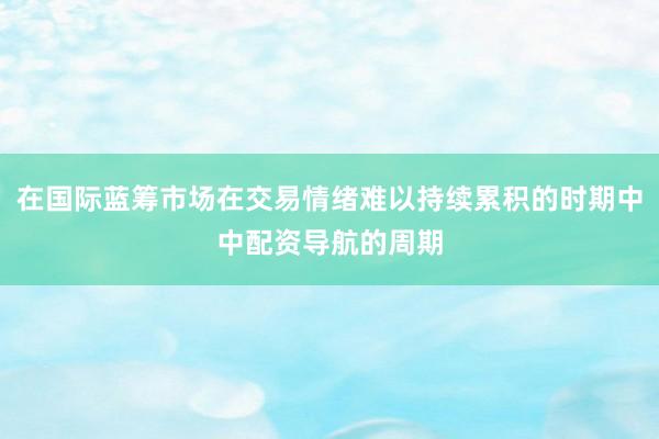 在国际蓝筹市场在交易情绪难以持续累积的时期中中配资导航的周期