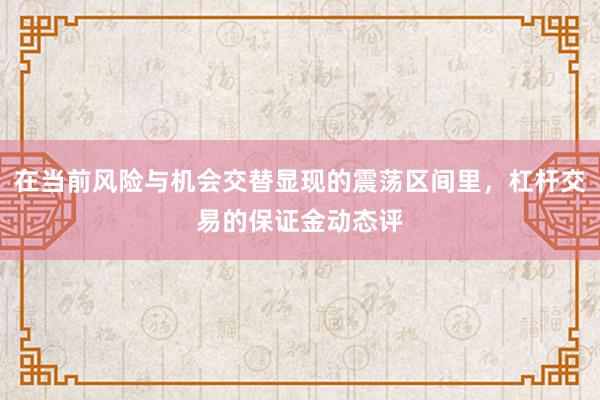 在当前风险与机会交替显现的震荡区间里，杠杆交易的保证金动态评