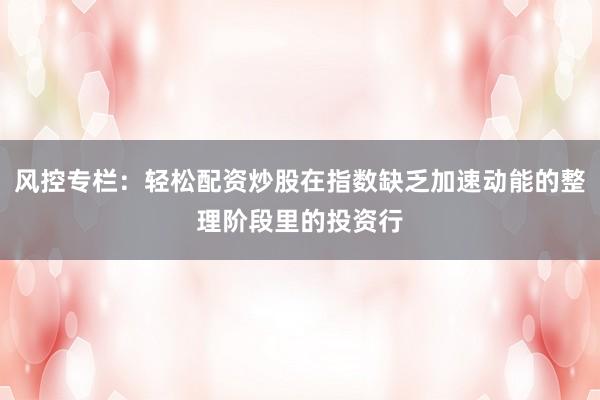 风控专栏：轻松配资炒股在指数缺乏加速动能的整理阶段里的投资行