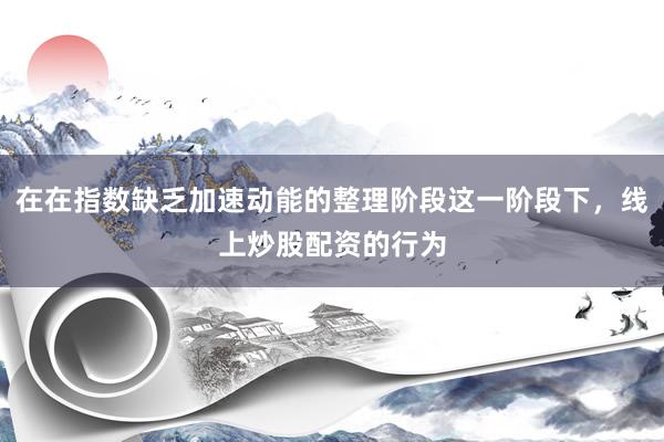 在在指数缺乏加速动能的整理阶段这一阶段下，线上炒股配资的行为