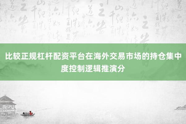 比较正规杠杆配资平台在海外交易市场的持仓集中度控制逻辑推演分