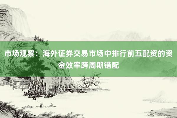 市场观察：海外证券交易市场中排行前五配资的资金效率跨周期错配