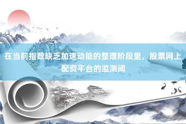 在当前指数缺乏加速动能的整理阶段里，股票网上配资平台的监测阈