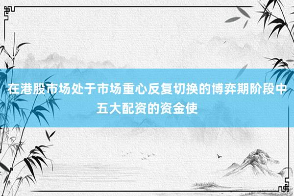 在港股市场处于市场重心反复切换的博弈期阶段中五大配资的资金使