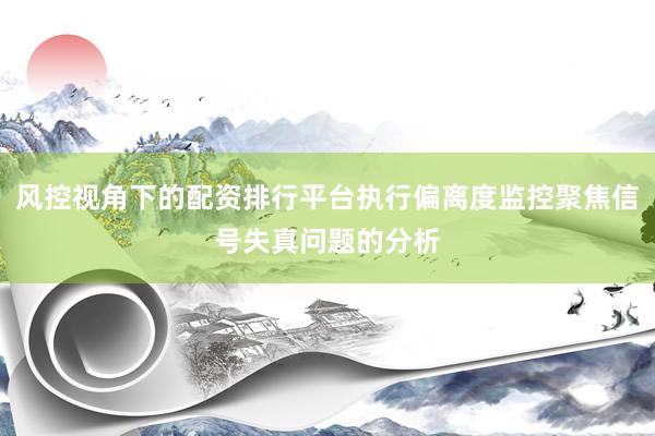 风控视角下的配资排行平台执行偏离度监控聚焦信号失真问题的分析