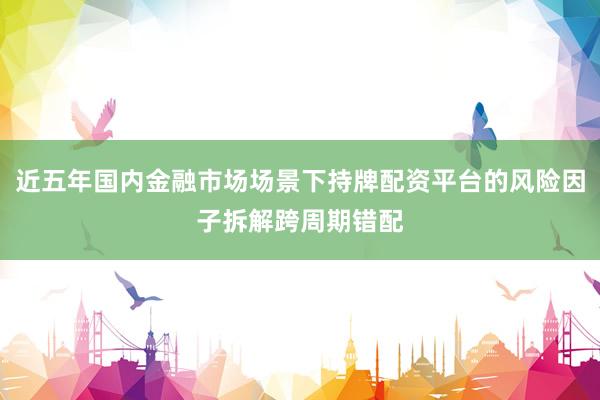 近五年国内金融市场场景下持牌配资平台的风险因子拆解跨周期错配