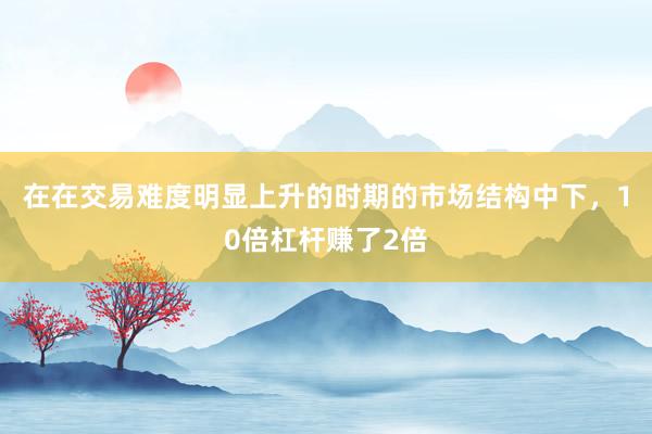 在在交易难度明显上升的时期的市场结构中下，10倍杠杆赚了2倍